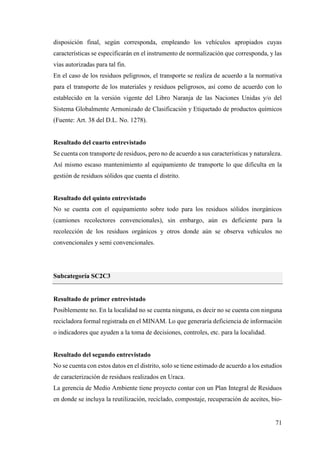 71
disposición final, según corresponda, empleando los vehículos apropiados cuyas
características se especificarán en el instrumento de normalización que corresponda, y las
vías autorizadas para tal fin.
En el caso de los residuos peligrosos, el transporte se realiza de acuerdo a la normativa
para el transporte de los materiales y residuos peligrosos, así como de acuerdo con lo
establecido en la versión vigente del Libro Naranja de las Naciones Unidas y/o del
Sistema Globalmente Armonizado de Clasificación y Etiquetado de productos químicos
(Fuente: Art. 38 del D.L. No. 1278).
Resultado del cuarto entrevistado
Se cuenta con transporte de residuos, pero no de acuerdo a sus características y naturaleza.
Así mismo escaso mantenimiento al equipamiento de transporte lo que dificulta en la
gestión de residuos sólidos que cuenta el distrito.
Resultado del quinto entrevistado
No se cuenta con el equipamiento sobre todo para los residuos sólidos inorgánicos
(camiones recolectores convencionales), sin embargo, aún es deficiente para la
recolección de los residuos orgánicos y otros donde aún se observa vehículos no
convencionales y semi convencionales.
Subcategoría SC2C3
Resultado de primer entrevistado
Posiblemente no. En la localidad no se cuenta ninguna, es decir no se cuenta con ninguna
recicladora formal registrada en el MINAM. Lo que generaría deficiencia de información
o indicadores que ayuden a la toma de decisiones, controles, etc. para la localidad.
Resultado del segundo entrevistado
No se cuenta con estos datos en el distrito, solo se tiene estimado de acuerdo a los estudios
de caracterización de residuos realizados en Uraca.
La gerencia de Medio Ambiente tiene proyecto contar con un Plan Integral de Residuos
en donde se incluya la reutilización, reciclado, compostaje, recuperación de aceites, bio-
 
