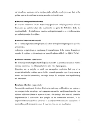 73
varios rellenos sanitarios, se ha implementado vehículos recolectores, es decir se ha
podido apreciar inversión de recursos, pero aún son insuficientes
Resultado del segundo entrevistado
No se viene cumpliendo con las disposiciones planificada sobre la gestión de residuos.
Considero que debería haber más fiscalización por parte del MINAM a todas las
municipalidades y de esta forma se reduzcan los impactos negativos en el medio ambiente
por mala disposición de residuos.
Resultado del tercer entrevistado
No se viene cumpliendo con lo programado debido principalmente presupuesto que tiene
el municipio.
Así mismo se debe tener en cuenta que el incumplimiento de las normas de gestión y
manejos de residuos, es infraccionado en las tipificaciones del D.S. No. 014-2017-EM.
Resultado del cuarto entrevistado
En el municipio se tiene planificado disposiciones sobre la gestión de residuos la cual no
se viene cumpliendo por diferentes factores entre ellos el presupuesto.
Considero que se debería ver desde una perspectiva económica dado que si se
comercialización los residuos aprovechables generaría ganancias para el programa y se
tendría una Gestión Sustentable y una mejor imagen del municipio para la población y
las autoridades.
Resultado del quinto entrevistado
Se cumpliría parcialmente debido a deficiencias o diversas problemáticas que surgen, es
decir se percibe las intenciones o el proceso de adecuación, los últimos años se ha visto
algunas implementaciones en algunos sectores, sin embargo, aún falta una sustancial
implementación o adecuación. Por ejemplo, se ha identificado botaderos, se ha
implementado varios rellenos sanitarios, se ha implementado vehículos recolectores, es
decir se ha podido apreciar inversión de recursos, pero aún son insuficientes
 