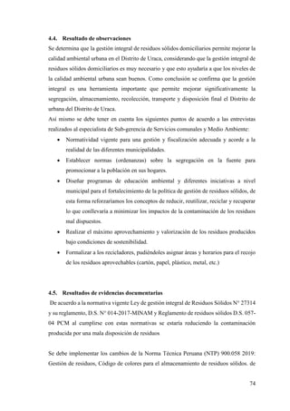 74
4.4. Resultado de observaciones
Se determina que la gestión integral de residuos sólidos domiciliarios permite mejorar la
calidad ambiental urbana en el Distrito de Uraca, considerando que la gestión integral de
residuos sólidos domiciliarios es muy necesario y que esto ayudaría a que los niveles de
la calidad ambiental urbana sean buenos. Como conclusión se confirma que la gestión
integral es una herramienta importante que permite mejorar significativamente la
segregación, almacenamiento, recolección, transporte y disposición final el Distrito de
urbana del Distrito de Uraca.
Así mismo se debe tener en cuenta los siguientes puntos de acuerdo a las entrevistas
realizados al especialista de Sub-gerencia de Servicios comunales y Medio Ambiente:
 Normatividad vigente para una gestión y fiscalización adecuada y acorde a la
realidad de las diferentes municipalidades.
 Establecer normas (ordenanzas) sobre la segregación en la fuente para
promocionar a la población en sus hogares.
 Diseñar programas de educación ambiental y diferentes iniciativas a nivel
municipal para el fortalecimiento de la política de gestión de residuos sólidos, de
esta forma reforzaríamos los conceptos de reducir, reutilizar, reciclar y recuperar
lo que conllevaría a minimizar los impactos de la contaminación de los residuos
mal dispuestos.
 Realizar el máximo aprovechamiento y valorización de los residuos producidos
bajo condiciones de sostenibilidad.
 Formalizar a los recicladores, pudiéndoles asignar áreas y horarios para el recojo
de los residuos aprovechables (cartón, papel, plástico, metal, etc.)
4.5. Resultados de evidencias documentarias
De acuerdo a la normativa vigente Ley de gestión integral de Residuos Sólidos N° 27314
y su reglamento, D.S. N° 014-2017-MINAM y Reglamento de residuos sólidos D.S. 057-
04 PCM al cumplirse con estas normativas se estaría reduciendo la contaminación
producida por una mala disposición de residuos
Se debe implementar los cambios de la Norma Técnica Peruana (NTP) 900.058 2019:
Gestión de residuos, Código de colores para el almacenamiento de residuos sólidos. de
 