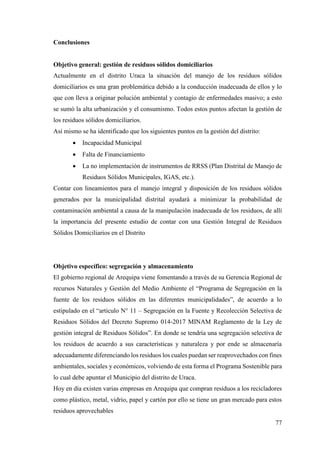 77
Conclusiones
Objetivo general: gestión de residuos sólidos domiciliarios
Actualmente en el distrito Uraca la situación del manejo de los residuos sólidos
domiciliarios es una gran problemática debido a la conducción inadecuada de ellos y lo
que con lleva a originar polución ambiental y contagio de enfermedades masivo; a esto
se sumó la alta urbanización y el consumismo. Todos estos puntos afectan la gestión de
los residuos sólidos domiciliarios.
Así mismo se ha identificado que los siguientes puntos en la gestión del distrito:
 Incapacidad Municipal
 Falta de Financiamiento
 La no implementación de instrumentos de RRSS (Plan Distrital de Manejo de
Residuos Sólidos Municipales, IGAS, etc.).
Contar con lineamientos para el manejo integral y disposición de los residuos sólidos
generados por la municipalidad distrital ayudará a minimizar la probabilidad de
contaminación ambiental a causa de la manipulación inadecuada de los residuos, de allí
la importancia del presente estudio de contar con una Gestión Integral de Residuos
Sólidos Domiciliarios en el Distrito
Objetivo específico: segregación y almacenamiento
El gobierno regional de Arequipa viene fomentando a través de su Gerencia Regional de
recursos Naturales y Gestión del Medio Ambiente el “Programa de Segregación en la
fuente de los residuos sólidos en las diferentes municipalidades”, de acuerdo a lo
estipulado en el “articulo N° 11 – Segregación en la Fuente y Recolección Selectiva de
Residuos Sólidos del Decreto Supremo 014-2017 MINAM Reglamento de la Ley de
gestión integral de Residuos Sólidos”. En donde se tendría una segregación selectiva de
los residuos de acuerdo a sus características y naturaleza y por ende se almacenaría
adecuadamente diferenciando los residuos los cuales puedan ser reaprovechados con fines
ambientales, sociales y económicos, volviendo de esta forma el Programa Sostenible para
lo cual debe apuntar el Municipio del distrito de Uraca.
Hoy en día existen varias empresas en Arequipa que compran residuos a los recicladores
como plástico, metal, vidrio, papel y cartón por ello se tiene un gran mercado para estos
residuos aprovechables
 