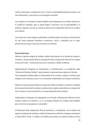 79
materia prima para su producción; por lo cual la municipalidad puede proyectarse con
esta información y convertirse en un municipio sostenible.
Con respecto a los residuos no aprovechables serian dispuestos en el relleno sanitario en
la ciudad de Arequipa, aquí se puede llegar a convenios con la municipalidad y el
gobierno regional, con ello se cerraría el proceso de la disposición final de los residuos
en el distrito.
Así mismo al no tener impactos ambientales el distrito puede convertirse en Ecoeficiente
de esta forma generaría beneficios económicos, social y ambiental, por lo tanto,
promovería una mayor atracción al turismo en el distrito.
Recomendaciones
Mejorar la gestión integral de residuos sólidos domiciliarios en el distrito de acuerdo a
normativa, monitoreando desde la segregación hasta la disposición final de los residuos
a través de la Sub – Gerencia de Servicios Comunales y Medio Ambiente.
Implementación Programa de Capacitación y Sensibilización a la población sobre
“Gestión de Residuos Sólidos”, para disminuir la generación per-cápita en el distrito.
Estos programas también deben ser fomentados en las escuelas, colegios e institutos para
trabajar con los alumnos y estos a su vez trasmitan lo aprendido a sus respectivas familias.
Elaborar un proyecto para diseñar un acopio de residuos teniendo en cuenta los resultados
de la caracterización de los residuos, producción per-cápita, características y composición
de los mismos, el cual contribuiría a su comercialización de los mismos.
Implementar un Programa de Segregación en la Fuente y Recolección Selectiva de los
residuos sólidos en el distrito, y a su vez puedan utilizarse los residuos aprovechables
para convertir este programa en sustentable.
El Municipio debe implementar Plan de Incentivos a la población, con el objetivo de
apoyar el programa de reciclaje a cambio de descuento en arbitrios, en algunos municipios
se llama Bono Verde. A cambio, las familias que juntan ese material reciben un bono
 