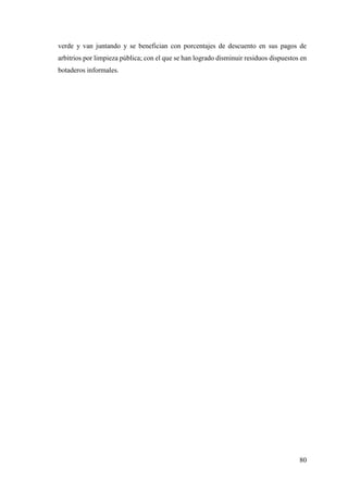 80
verde y van juntando y se benefician con porcentajes de descuento en sus pagos de
arbitrios por limpieza pública; con el que se han logrado disminuir residuos dispuestos en
botaderos informales.
 