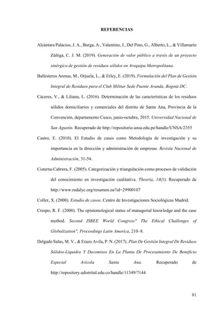 81
REFERENCIAS
Alcántara Palacios, J. A., Burga, A., Valentino, J., Del Pino, G., Alberto, L., & Villamarín
Zúñiga, C. J. M. (2019). Generación de valor público a través de un proyecto
sinérgico de gestión de residuos sólidos en Arequipa Metropolitana.
Ballesteros Arenas, M., Orjuela, L., & Erley, E. (2019). Formulación del Plan de Gestión
Integral de Residuos para el Club Militar Sede Puente Aranda, Bogotá DC.
Cáceres, V., & Liliana, L. (2016). Determinación de las características de los residuos
sólidos domiciliarios y comerciales del distrito de Santa Ana, Provincia de la
Convención, departamento Cusco, junio-octubre, 2015. Universidad Nacional de
San Agustín. Recuperado de http://repositorio.unsa.edu.pe/handle/UNSA/2355
Castro, E. (2010). El Estudio de casos como Metodología de investigación y su
importancia en la dirección y administración de empresas. Revista Nacional de
Administración, 31-54.
Cisterna Cabrera, F. (2005). Categorización y triangulación como procesos de validación
del conocimiento en investigación cualitativa. Theoria, 14(1). Recuperado de
http://www.redalyc.org/resumen.oa?id=29900107
Coller, X. (2000). Estudio de casos. Centro de Investigaciones Sociológicas Madrid.
Crespo, R. F. (2000). The epistemological status of managerial knowledge and the case
method. Second ISBEE World Congress" The Ethical Challenges of
Globalization", Proceedings Latin America, 210–8.
Delgado Salas, M. V., & Erazo Avila, P. N. (2017). Plan De Gestión Integral De Residuos
Sólidos-Líquidos Y Decomisos En La Planta De Procesamiento De Beneficio
Especial Avícola Santa Ana. Recuperado de
http://repository.udistrital.edu.co/handle/11349/7144
 