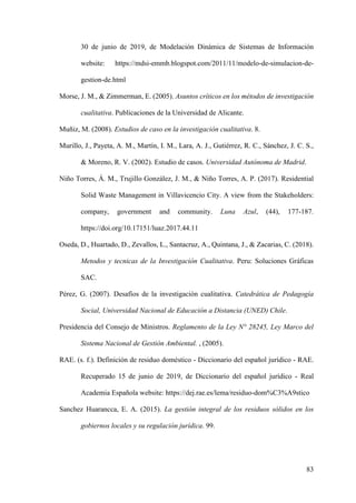 83
30 de junio de 2019, de Modelación Dinámica de Sistemas de Información
website: https://mdsi-emmb.blogspot.com/2011/11/modelo-de-simulacion-de-
gestion-de.html
Morse, J. M., & Zimmerman, E. (2005). Asuntos críticos en los métodos de investigación
cualitativa. Publicaciones de la Universidad de Alicante.
Muñiz, M. (2008). Estudios de caso en la investigación cualitativa. 8.
Murillo, J., Payeta, A. M., Martín, I. M., Lara, A. J., Gutiérrez, R. C., Sánchez, J. C. S.,
& Moreno, R. V. (2002). Estudio de casos. Universidad Autónoma de Madrid.
Niño Torres, Á. M., Trujillo González, J. M., & Niño Torres, A. P. (2017). Residential
Solid Waste Management in Villavicencio City. A view from the Stakeholders:
company, government and community. Luna Azul, (44), 177-187.
https://doi.org/10.17151/luaz.2017.44.11
Oseda, D., Huartado, D., Zevallos, L., Santacruz, A., Quintana, J., & Zacarias, C. (2018).
Metodos y tecnicas de la Investigación Cualitativa. Peru: Soluciones Gráficas
SAC.
Pérez, G. (2007). Desafíos de la investigación cualitativa. Catedrática de Pedagogía
Social, Universidad Nacional de Educación a Distancia (UNED) Chile.
Presidencia del Consejo de Ministros. Reglamento de la Ley N° 28245, Ley Marco del
Sistema Nacional de Gestión Ambiental. , (2005).
RAE. (s. f.). Definición de residuo doméstico - Diccionario del español jurídico - RAE.
Recuperado 15 de junio de 2019, de Diccionario del español jurídico - Real
Academia Española website: https://dej.rae.es/lema/residuo-dom%C3%A9stico
Sanchez Huarancca, E. A. (2015). La gestión integral de los residuos sólidos en los
gobiernos locales y su regulación jurídica. 99.
 