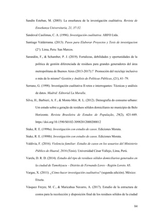 84
Sandín Esteban, M. (2003). La enseñanza de la investigación cualitativa. Revista de
Enseñanza Universitaria, 21, 37-52.
Sandoval Casilimas, C. A. (1996). Investigación cualitativa. ARFO Ltda.
Santiago Valderrama. (2013). Pasos para Elaborar Proyectos y Tesis de investigacion
(2°). Lima, Peru: San Marcos.
Sarandón, F., & Schamber, P. J. (2019). Fortalezas, debilidades y oportunidades de la
política de gestión diferenciada de residuos para grandes generadores del área
metropolitana de Buenos Aires (2013-2017).?` Promoción del reciclaje inclusivo
o más de lo mismo? Gestión y Análisis de Políticas Públicas, (21), 61–79.
Serrano, G. (1998). Investigación cualitativa II retos e interrogantes: Técnicas y análisis
de datos. Madrid: Editorial La Muralla.
Silva, H., Barbieri, A. F., & Monte-Mór, R. L. (2012). Demografia do consumo urbano:
Um estudo sobre a geração de resíduos sólidos domiciliares no município de Belo
Horizonte. Revista Brasileira de Estudos de População, 29(2), 421-449.
https://doi.org/10.1590/S0102-30982012000200012
Stake, R. E. (1998a). Investigación con estudio de casos. Ediciones Morata.
Stake, R. E. (1998b). Investigación con estudio de casos. Ediciones Morata.
Valdivia, F. (2016). Violencia familiar: Estudio de casos en los usuarios del Ministerio
Público de Huaral, 2016 (Tesis). Universidad César Vallejo, Lima, Perú.
Varela, D. R. D. (2014). Estudio del tipo de residuos sólidos domiciliarios generados en
la ciudad de Tamshiyacu – Distrito de Fernando Lores - Región Loreto. 65.
Vargas, X. (2011). ¿Cómo hacer investigación cualitativa? (segunda edición). México:
Etxeta.
Vásquez Freyre, M. C., & Maricahua Navarro, A. (2017). Estudio de la estructura de
costos para la recolección y disposición final de los residuos sólidos de la ciudad
 