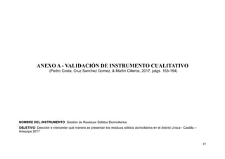 87
ANEXO A - VALIDACIÓN DE INSTRUMENTO CUALITATIVO
(Pedro Costa, Cruz Sanchez Gomez, & Martin Cilleros, 2017, págs. 163-164)
NOMBRE DEL INSTRUMENTO: Gestión de Residuos Sólidos Domiciliarios
OBJETIVO: Describir e interpretar qué manera se presentan los residuos sólidos domiciliarios en el distrito Uraca - Castilla –
Arequipa 2017
 