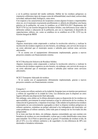 97
y en la política nacional del medio ambiente. Hablar de los residuos peligrosos es
exponerse a diferentes tipos de riesgos como de inflamabilidad, reactividad, corrosividad,
toxicidad, radioactividad, biológicos, entre otros.
Con respecto a las características de recipientes existen algunos livianos e impermeables
otros no, en el municipio exactamente posiblemente sí, debería de difundirse esta buena
práctica en la población, tal como lo establece en el DSN°014-2017 Reglamento del
DLN°1278 Ley de Gestión Integral de Residuos Sólidos, esta deficiencia recae sobre la
deficiente cultura o educación de la población, por eso es importante el desarrollo de
capacitaciones, talleres, etc. como se establece en se establece en el DL 1278 Ley de
Gestión Integral de RRSS
Categoría 2
Algunos municipios están empezando a realizar la recolección selectiva y realizan la
recolección de residuos orgánicos en otro horario, sin embargo, este servicio de recojo es
un costo adicional que el municipio asume o subsidia para realizar estos servicios
adicionales.
- Si se cuenta con el equipamiento últimamente implementado, gracias a nuevos
proyectos estatales con financiamiento externo.
SC1C2 Recolección Selectiva de Residuos Sólidos
Algunos municipios están empezando a realizar la recolección selectiva y realizan la
recolección de residuos orgánicos en otro horario, sin embargo, este servicio de recojo es
un costo adicional que el municipio asume o subsidia para realizar estos servicios
adicionales.
SC2C2 Transporte Adecuado de residuos
- Si se cuenta con el equipamiento últimamente implementado, gracias a nuevos
proyectos estatales con financiamiento externo.
Categoría 3
Si se cuenta con relleno sanitario en la ciudad de Arequipa (aun en tramites por permisos)
y relleno de seguridad en la ciudad de Lima. Las distancias para la disponer en estos
lugares dificulta una disposición final adecuada.
Sin embargo, estos deben ser la última alternativa para su disposición de los residuos no
aprovechables, previamente la actual normativa exige la valorización de los residuos, la
reducción de la generación, e impulsar el reciclaje. Cabe señalar en la práctica los residuos
municipales no son correctamente segregados es decir se dispone residuos peligrosos en
rellenos sanitarios, creándose un peligro adicional a los trabajadores del municipio, así
como problemas al relleno sanitario, sobre todo para el manejo de los lixiviados de alta
peligrosidad.
Si se tiene una base de datos, sin embargo, algunas comunidades que aun cuentan con
botaderos de residuos no son considerados, a pesar que si están identificados como áreas
para remediar. En el Perú se aproxima que se genera 19 toneladas de residuos al día, de
ahí el 52% va a los rellenos sanitarios y de seguridad y la otra diferencia de 48% son
destinados a botaderos informales
 