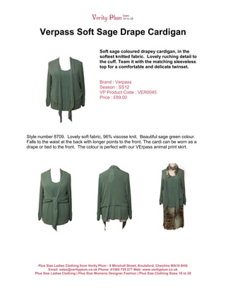 Verpass Soft Sage Drape Cardigan

                                            Soft sage coloured drapey cardigan, in the
                                            softest knitted fabric. Lovely ruching detail to
                                            the cuff. Team it with the matching sleeveless
                                            top for a comfortable and delicate twinset.


                                            Brand : Verpass
                                            Season : SS12
                                            VP Product Code : VER0045
                                            Price : £89.00




Style number 8709. Lovely soft fabric, 96% viscose knit. Beautiful sage green colour.
Falls to the waist at the back with longer points to the front. The cardi can be worn as a
drape or tied to the front. The colour is perfect with our VErpass animal print skirt.




      Plus Size Ladies Clothing from Verity Plum - 9 Minshull Street, Knutsford, Cheshire WA16 6HG
            Email: sales@verityplum.co.uk Phone: 01565 755 577 Web: www.verityplum.co.uk
    Plus Size Ladies Clothing | Plus Size Womens Designer Fashion | Plus Size Clothing Sizes 16 to 28
 