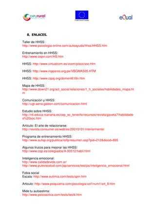 8. ENLACES.
Taller de HHSS:
http://www.psicologia-online.com/autoayuda/hhss/HHSS.htm
Entrenamiento en HHSS:
http://www.cepvi.com/HS.htm
HHSS: http://www.virtualcom.es/vcom/pisco/soc.htm
HHSS: http://www.inppares.org.pe/VBGMAS05.HTM
HHSS: http://www.cipaj.org/doment618n.htm
Mapa de HHSS:
http://www.down21.org/act_social/relaciones/1_h_sociales/habilidades_mapa.ht
m
Comunicación y HHSS:
http://ugt-aena.galeon.com/comunicacion.html
Estudio sobre HHSS:
http://nti.educa.rcanaria.es/cep_sc_tenerife/recursos/revista/gaveta7/habilidade
s%20soc.htm
Artículo: El arte de relacionarse:
http://revista.consumer.es/web/es/20010101/interiormente/
Programa de entrenamiento HHSS:
http://www.aufop.org/publica/reifp/resumen.asp?pid=212&docid=895
Algunos trucos para mejorar las HHSS:
http://www.cop.es/colegiados/A-00512/habil.html
Inteligencia emocional:
http://www.calidadevida.com.ar/
http://www.pulevasalud.com/jsp/servicios/test/ps/inteligencia_emocional.html
Fobia social
Escala: http://www.eutimia.com/tests/spin.htm
Articulo: http://www.psiquiatria.com/psicologia/vol1num1/art_8.htm
Mide tu autoestima:
http://www.psicoactiva.com/tests/test4.htm
 