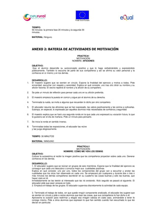 TIEMPO:
50 minutos: la primera fase 20 minutos y la segunda 30
minutos.
MATERIAL: Ninguno
ANEXO 2: BATERIA DE ACTIVIDADES DE MOTIVACIÓN
PRACTICA1
MOTIVACIÓN
NOMBRE: AFICIONES
OBJETIVO:
Que el alumno desarrolle su autoconcepto positivo y que lo haga verbalizándolo y expresándolo
públicamente. También lo escucha de parte de sus compañeros y así se afirma su valor personal y la
confianza en sí mismo y en los demás.
DESARROLLO:
1. El maestro sugiere que se sienten en círculo. Expone la finalidad del ejercicio y motiva a todos. Pide
sinceridad, escuchar con respeto y serenidad. Explica en qué consiste: uno tras otro dirán su nombre y su
afición favorita. El vecino repetirá el nombre y la afición de su compañero.
2. Se pide un minuto de reflexión para pensar cada uno en su afición preferida.
3. El maestro empieza la puesta en común y sigue por el alumno de su derecha.
4. Terminada la rueda, se invita a algunos que recuerden lo dicho por otro compañero.
5. El educador resume las aficiones que se han expresado, las valora positivamente y les anima a cultivarlas.
Subraya, en especial, lo expresado por aquellos alumnos más necesitados de confianza y seguridad.
6. El maestro explica que se hará una segunda ronda en la que cada uno expresará su vocación futura, lo que
le gustaría ser el día de mañana. Pide un minuto para pensarlo.
7. Se inicia la ronda en sentido inverso.
8. Terminadas todas las exposiciones, el educador las reúne
y las juzga elogiosamente.
TIEMPO: 30 MINUTOS
MATERIAL: NINGUNO
PRACTICA 2
MOTIVACIÓN
NOMBRE: CÓMO ME VEN LOS DEMÁS
OBJETIVO:
Cultivar la autoestima al recibir la imagen positiva que los compañeros proyectan sobre cada uno. Generar
confianza en los demás.
DESARROLLO:
1. El educador sugiere que se reúnan en grupos de seis miembros. Expone que la finalidad del ejercicio es
conseguir que cada uno descubra o conozca mejor sus cualidades positivas.
Explica en qué consiste: uno por uno, todos los componentes del grupo van a escuchar y anotar las
cualidades que los otros han observado en cada uno. Se empezará por cualquiera y durante dos o tres o
más minutos los demás compañeros escribirán en su cuaderno las cosas buenas y sólo las buenas, que
hayan visto en él.
Inmediatamente se las leerán al interesado que las irá anotando. Acto seguido se pasará al siguiente. El
educador pide que sean veraces en todo.
2. Empieza el trabajo de los grupos. El educador supervisa discretamente la actividad de cada equipo.
3. Terminado el trabajo de todos, sin que quede ningún componente analizado, el educador les sugiere que
se sienten en círculo y pide a varios alumnos que lean las cosas, que sus compañeros le han dicho a él.
Aprovecha la ocasión para reafirmar y elogiar esa imagen valiosa en cada caso, animándole a tener fe
consigo mismo. Pide a otros alumnos que expresen lo que han sentido cuando han escuchado lo que les
decían en particular.
 