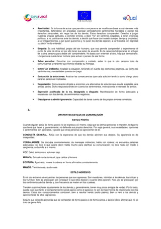 • Asertividad: Es la forma de actuar que permite a una persona se movilice en base a sus intereses más
importantes, defenderse sin ansiedad, expresar cómodamente sentimientos honestos o ejercer los
derechos personales, sin negar los de los demás. Estos derechos comprenden: Derecho a juzgar
nuestras propias aptitudes, a cometer errores, a decir "no" sin sentirnos culpables, a tener creencias
políticas, a no justificarnos ante los demás, a decidir qué hacer con nuestro cuerpo, tiempo y propiedad,
a ser independientes, a ser quien queramos y no quien los demás esperan, a ser tratados con dignidad
y a decir "no lo entiendo".
• Empatía: Es una habilidad, propia del ser humano, que nos permite comprender y experimentar el
punto de vista de otros sin por ello tener que estar de acuerdo. Es la capacidad de ponerse en el lugar
de la otra persona para desde ahí comprenderle. No basta con entender al otro, hay que demostrarlo.
Una persona puede tener motivos para actuar o pensar de esa forma.
• Saber escuchar: Escuchar con comprensión y cuidado, saber lo que la otra persona trata de
comunicarnos y transmitir que hemos recibido su mensaje.
• Definir un problema: Analizar la situación, teniendo en cuenta los elementos objetivos, así como los
sentimientos y necesidades puestos en juego.
• Evaluación de soluciones: Analizar las consecuencias que cada solución tendrá a corto y largo plazo
para las personas implicadas.
• Negociación: Comunicación dirigida a encontrar una alternativa de solución que resulte aceptable para
ambas partes. Dicha respuesta tendrá en cuenta los sentimientos, motivaciones e intereses de ambos.
• Expresión justificada de la ira, desagrado o disgusto: Manifestación de forma adecuada y
respetuosa con los demás, de sentimientos negativos.
• Disculparse o admitir ignorancia: Capacidad de darse cuenta de los propios errores cometidos.
3.
DIFERENTES ESTILOS DE COMUNICACIÓN
ESTILO PASIVO
Cuando alguien actúa de forma pasiva no se expresa a sí mismo. Deja que las demás personas le manden, le digan lo
que tiene que hacer y, generalmente, no defiende sus propios derechos. Por regla general, sus necesidades, opiniones
o sentimientos son ignorados, y puede que otras personas se aprovechen de él.
CONDUCTA GENERAL. Actúa con la esperanza de que los demás adivinen sus deseos. Su apariencia es de
inseguridad.
VERBALMENTE. Se disculpa constantemente; da mensajes indirectos; habla con rodeos; no encuentra palabras
adecuadas; no dice lo que quiere decir; habla mucho para clarificar su comunicación; no dice nada por miedo o
vergüenza; se humilla a sí mismo.
VOZ. Débil, temblorosa; volumen bajo.
MIRADA. Evita el contacto visual; ojos caídos y llorosos.
POSTURA. Agachada; mueve la cabeza en forma afirmativa constantemente.
MANOS. Temblorosas y sudorosas.
ESTILO AGRESIVO
En el otro extremo se encuentran las personas que son agresivas. Son mandones, intimidan a los demás, los critican y
los humillan. Sólo se preocupan por conseguir lo que ellos desean y cuando ellos quieren. Rara vez se preocupan por
los sentimientos de los demás y, con frecuencia se meten en líos o peleas.
Tienden a aprovecharse injustamente de los demás y, generalmente, tienen muy pocos amigos de verdad. Por lo tanto,
queda claro que tanto el comportamiento social pasivo como el agresivo no son la mejor forma de relacionarse con los
demás. Estos dos comportamientos conducen, bien a resultar herido (estilo pasivo), bien a herir a los demás y
aprovecharse de ellos (agresivos).
Seguro que conocéis personas que se comportan de forma pasiva o de forma activa, y parece obvio afirmar que no se
trata de gente feliz.
 