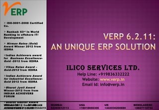 ILICO SERVICES LTD.
Help Line: +919836332222
Website: www.verp.in
Email Id: info@verp.in
 ISO-9001-2008 Certified
Co.
 Ranked: 63rd
In World
Ranking in offshore IT/
Development
 Nirman Ratna (Gold)
Award Winner 2012 from
IEDRA
Indian Achievers award
for Business Excellence-
Gold -2012 from IEDRA
Vikas Ratan Award –
Gold-2012 from IEDRA
Indian Achievers Award
for Industrial Excellence-
Gold 2012 from IEDRA
Bharat Jyoti Award
Winner-2012 from from
INDIAN ACHIEVERS
FORUM
Bharat Gaurav Award
Winner-2012 from INDIAN
ACHIEVERS FORUM
KOLKATA DELHI MUMBAI USA UK BENGLADESH
03364532222 01165544415 02265612113 +16018666306 +442030260880 +8827118734
 