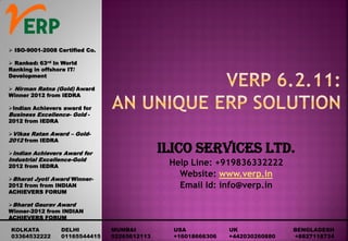 ILICO SERVICES LTD.
Help Line: +919836332222
Website: www.verp.in
Email Id: info@verp.in
 ISO-9001-2008 Certified Co.
 Ranked: 63rd In World
Ranking in offshore IT/
Development
 Nirman Ratna (Gold) Award
Winner 2012 from IEDRA
Indian Achievers award for
Business Excellence- Gold -
2012 from IEDRA
Vikas Ratan Award – Gold-
2012 from IEDRA
Indian Achievers Award for
Industrial Excellence-Gold
2012 from IEDRA
Bharat Jyoti Award Winner-
2012 from from INDIAN
ACHIEVERS FORUM
Bharat Gaurav Award
Winner-2012 from INDIAN
ACHIEVERS FORUM
KOLKATA DELHI MUMBAI USA UK BENGLADESH
03364532222 01165544415 02265612113 +16018666306 +442030260880 +8827118734
 