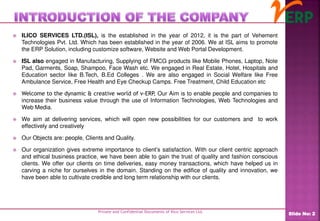  ILICO SERVICES LTD.(ISL), is the established in the year of 2012, it is the part of Vehement
Technologies Pvt. Ltd. Which has been established in the year of 2006. We at ISL aims to promote
the ERP Solution, including customize software, Website and Web Portal Development.
 ISL also engaged in Manufacturing, Supplying of FMCG products like Mobile Phones, Laptop, Note
Pad, Garments, Soap, Shampoo, Face Wash etc. We engaged in Real Estate, Hotel, Hospitals and
Education sector like B.Tech, B.Ed Colleges . We are also engaged in Social Welfare like Free
Ambulance Service, Free Health and Eye Checkup Camps. Free Treatment, Child Education etc
 Welcome to the dynamic & creative world of v-ERP, Our Aim is to enable people and companies to
increase their business value through the use of Information Technologies, Web Technologies and
Web Media.
 We aim at delivering services, which will open new possibilities for our customers and to work
effectively and creatively
 Our Objects are: people, Clients and Quality.
 Our organization gives extreme importance to client’s satisfaction. With our client centric approach
and ethical business practice, we have been able to gain the trust of quality and fashion conscious
clients. We offer our clients on time deliveries, easy money transactions, which have helped us in
carving a niche for ourselves in the domain. Standing on the edifice of quality and innovation, we
have been able to cultivate credible and long term relationship with our clients.
Private and Confidential Documents of Ilico Services Ltd.
Slide No: 2
 