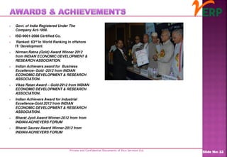 Private and Confidential Documents of Ilico Services Ltd.
Slide No: 22
 Govt. of India Registered Under The
Company Act-1956.
 ISO-9001-2008 Certified Co.
 Ranked: 63rd In World Ranking in offshore
IT/ Development
 Nirman Ratna (Gold) Award Winner 2012
from INDIAN ECONOMIC DEVELOPMENT &
RESEARCH ASSOCIATION.
 Indian Achievers award for Business
Excellence- Gold -2012 from INDIAN
ECONOMIC DEVELOPMENT & RESEARCH
ASSOCIATION.
 Vikas Ratan Award – Gold-2012 from INDIAN
ECONOMIC DEVELOPMENT & RESEARCH
ASSOCIATION.
 Indian Achievers Award for Industrial
Excellence-Gold 2012 from INDIAN
ECONOMIC DEVELOPMENT & RESEARCH
ASSOCIATION.
 Bharat Jyoti Award Winner-2012 from from
INDIAN ACHIEVERS FORUM
 Bharat Gaurav Award Winner-2012 from
INDIAN ACHIEVERS FORUM
 