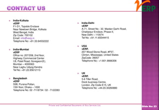 Private and Confidential Documents of Ilico Services Ltd.
Slide No: 23
 India-Kolkata
vERP
F1-D1, Topolok Enclave
Near Newtown Bridge, Kolkata
West Bengal, India
Zip Code: 700102
Email: info@verp.in
Telephone No: +91.33.64532222
 India-Mumbai
vERP
Office no: 207/208, 2nd floor,
Highway Commercial Center
I.B, Patel Road, Goregaon(E),
Mumbai – 4000063
Near Laghu Udyog Kendra
Tel No: +91.22.65612113
 Bangladesh
vERP
55B, Purana Poltan,
15th floor, Dhaka – 1000
Telephone No: 02 -7118734 / 02 - 7122283
 India-Delhi
vERP
A-71, Street No : 32, Maidan Garhi Road,
Chattarpur Enclave, Phase-II,
New Delhi – 110074
Tel No: +91.11.65544415
 USA
vERP.
207 Wood Stone Road, #P37,
Clinton, Mississippi, United States
ZipCode: 39057
Telephone No:: +1.601.8666306
 UK
vERP.
5-6 Tiller Road,
Dock business Centre,
London, Zip Code-E15, UK
Telephone No: +44.20.30260880
 