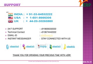 Private and Confidential Documents of Ilico Services Ltd.
Slide No: 24
 24/7 SUPPORT : +919836332222
 Technical Contact : +919674442222
 EMAIL-ID : info@verp.in
 INSTANT MESSANGER : STAY CONNECTED WITH US
THANK YOU FOR SPENDING YOUR PRECIOUS TIME WITH vERP.
 