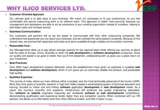  Customer-Oriented Approach
Our ultimate goal is to add value to your business. We match our processes to fit your preferences, so you feel
comfortable and secure outsourcing work to an offshore team. This approach is called "near-sourcing" because our
management and developers are able to act as extensions of your existing organization instead of outsiders, helping to
both lower costs and increase service.
 Seamless Communication:
Our customers and partners tell us we are easier to communicate with than other outsourcing companies. We
understand how passionate you are about your business, and we cultivate the same passion ourselves. Because of this
shared view, we promise fast responses and make sure we're available through multiple communication channels.
 Reasonable Cost :
Our Managements allow us to pay above average salaries for top regional talent while offering you services at about
half the rates of Europe, China, Australia or other US web development or software development companies. Since
our quality and speed is as good or better than you'll find elsewhere, collaborating with us gives you a great return on
your investment.
 Best Practices:
Over 2000 major development projects delivered- since the establishment--have given us expertise in scalable web
development and software development, which in turn gives you an extremely reliable end product, and predictable
high quality.
 Qualified Expertise:
The country of India, where our main offshore office is located, was the most technically advanced of the former USSR.
More than forty years of scientific research in high-tech fields created a world-leading system of technical education and
training, focused on Indian civil and military software application development or web development needs. As a
result, the country's scientific and academic infrastructure still produces top quality engineering specialists.
Our software or website engineers frequently win worldwide software or web developments competitions,
demonstrating qualification and experience levels higher than any competitor country. When combined with our HR
policies, this allows us to offer better work than other offshore locales, and offer it faster, to you.
Private and Confidential Documents of Ilico Services Ltd.
Slide No: 5
 