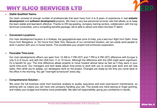  Stable Qualified Teams:
Our team consists of enough number of professionals that each have from 3 to 8 years of experience in real website
development and software development projects. We have a very low personnel turnover rate that allows us to keep
the team stable and teamwork effective. Thanks to HR top-grading, company training centers, collaboration with the top
technical universities, and a compelling benefits package, we're able to attract and retain the best IT talent.
 Convenient Locations:
Our main development location is in Kolkata, the geographical east zone of India, just a two-hour flight from Delhi, three
hours from Bengalore, or Ten hours from New York. Because of our convenient location, we can easily send people to
work in person with your in-house teams. This accelerates your project and enhances cooperation.
 Favorable Time-zone:
Our main developments office’s are open from 10 AM to 7 PM (IST) and 7 PM to 6 PM (IST) difference with Europe is
only 5 or 6 hours, and with the USA from 11 to 12 hours. Although the difference with the USA might seem significant,
it's a benefit for you. The time difference allows projects to move forward almost twice as fast as if they were in your
same time-zone. Our managers and tech leads adjust time-zones to work with you to review past work and set new
tasks, then while you're asleep, our developers work on the project. Changes are ready by the time you come back to
the office in the morning. You get "overnight turnaround" every day.
 Comprehensive Solution :
We cover the full business cycle from business analysis to quality assurance and even post-launch maintenance, so
working with us means you can have one company handling your job. This avoids any hand waving or finger pointing,
and makes your budget and timeline more predictable. We take full responsibility, giving you confidence in results.
Private and Confidential Documents of Ilico Services Ltd.
Slide No: 6
 