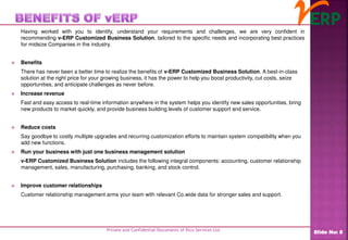 Having worked with you to identify, understand your requirements and challenges, we are very confident in
recommending v-ERP Customized Business Solution, tailored to the specific needs and incorporating best practices
for midsize Companies in the industry.
 Benefits
There has never been a better time to realize the benefits of v-ERP Customized Business Solution. A best-in-class
solution at the right price for your growing business, it has the power to help you boost productivity, cut costs, seize
opportunities, and anticipate challenges as never before.
 Increase revenue
Fast and easy access to real-time information anywhere in the system helps you identify new sales opportunities, bring
new products to market quickly, and provide business building levels of customer support and service.
 Reduce costs
Say goodbye to costly multiple upgrades and recurring customization efforts to maintain system compatibility when you
add new functions.
 Run your business with just one business management solution
v-ERP Customized Business Solution includes the following integral components: accounting, customer relationship
management, sales, manufacturing, purchasing, banking, and stock control.
 Improve customer relationships
Customer relationship management arms your team with relevant Co.wide data for stronger sales and support.
Private and Confidential Documents of Ilico Services Ltd.
Slide No: 8
 