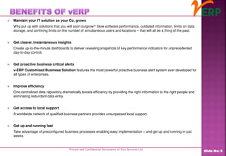  Maintain your IT solution as your Co. grows
Why put up with solutions that you will soon outgrow? Slow software performance, outdated information, limits on data
storage, and confining limits on the number of simultaneous users and locations – that will all be a thing of the past.
 Get clearer, instantaneous insights
Create up-to-the-minute dashboards to deliver revealing snapshots of key performance indicators for unprecedented
day-to-day control.
 Get proactive business critical alerts
v-ERP Customized Business Solution features the most powerful proactive business alert system ever developed for
all types of enterprises.
 Improve efficiency
One centralized data repository dramatically boosts efficiency by providing the right information to the right people and
eliminating redundant data entry.
 Get access to local support
A worldwide network of qualified business partners provides unsurpassed local support.
 Get up and running fast
Take advantage of preconfigured business processes enabling easy implementation – and get up and running in just
weeks
Private and Confidential Documents of Ilico Services Ltd.
Slide No: 9
 