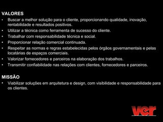 VALORES
•   Buscar a melhor solução para o cliente, proporcionando qualidade, inovação,
    rentabilidade e resultados positivos.
•   Utilizar a técnica como ferramenta de sucesso do cliente.
•   Trabalhar com responsabilidade técnica e social.
•   Proporcionar relação comercial continuada.
•   Respeitar as normas e regras estabelecidas pelos órgãos governamentais e pelas
    locatárias de espaços comerciais.
•   Valorizar fornecedores e parceiros na elaboração dos trabalhos.
•   Transmitir confiabilidade nas relações com clientes, fornecedores e parceiros.


MISSÃO
•   Viabilizar soluções em arquitetura e design, com visibilidade e responsabilidade para
    os clientes.
 
