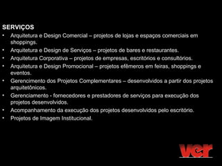 SERVIÇOS
•   Arquitetura e Design Comercial – projetos de lojas e espaços comerciais em
    shoppings.
•   Arquitetura e Design de Serviços – projetos de bares e restaurantes.
•   Arquitetura Corporativa – projetos de empresas, escritórios e consultórios.
•   Arquitetura e Design Promocional – projetos efêmeros em feiras, shoppings e
    eventos.
•   Gerencimento dos Projetos Complementares – desenvolvidos a partir dos projetos
    arquitetônicos.
•   Gerenciamento - fornecedores e prestadores de serviços para execução dos
    projetos desenvolvidos.
•   Acompanhamento da execução dos projetos desenvolvidos pelo escritório.
•   Projetos de Imagem Institucional.
 