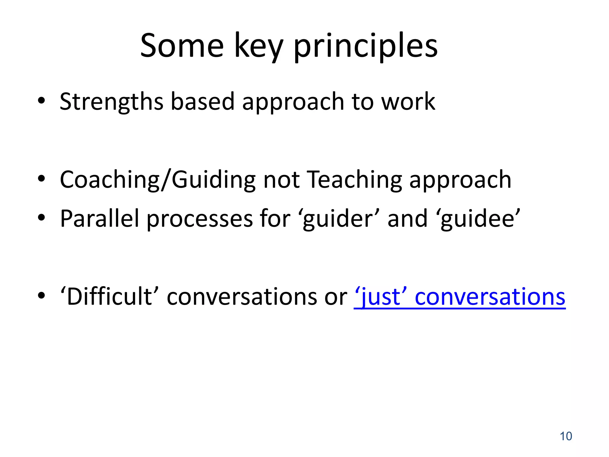 Some key principles
• Strengths based approach to work

• Coaching/Guiding not Teaching approach
• Parallel processes for ‘guider’ and ‘guidee’

• ‘Difficult’ conversations or ‘just’ conversations



                                                  10
 