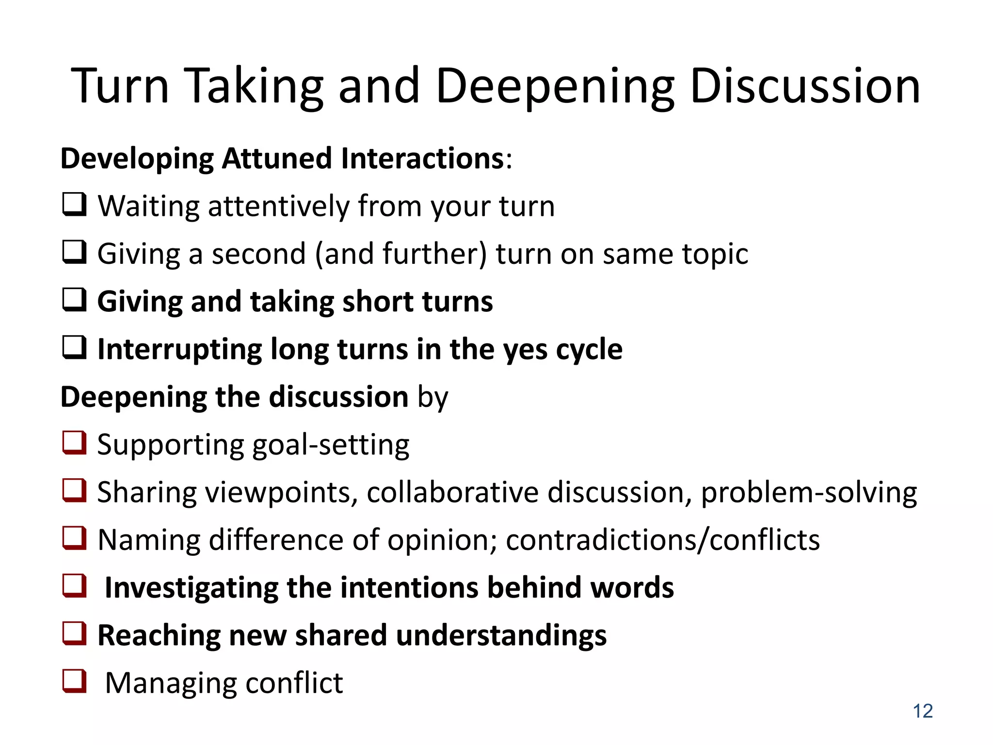 Turn Taking and Deepening Discussion
Developing Attuned Interactions:
 Waiting attentively from your turn
 Giving a second (and further) turn on same topic
 Giving and taking short turns
 Interrupting long turns in the yes cycle
Deepening the discussion by
 Supporting goal-setting
 Sharing viewpoints, collaborative discussion, problem-solving
 Naming difference of opinion; contradictions/conflicts
 Investigating the intentions behind words
 Reaching new shared understandings
 Managing conflict
                                                              12
 