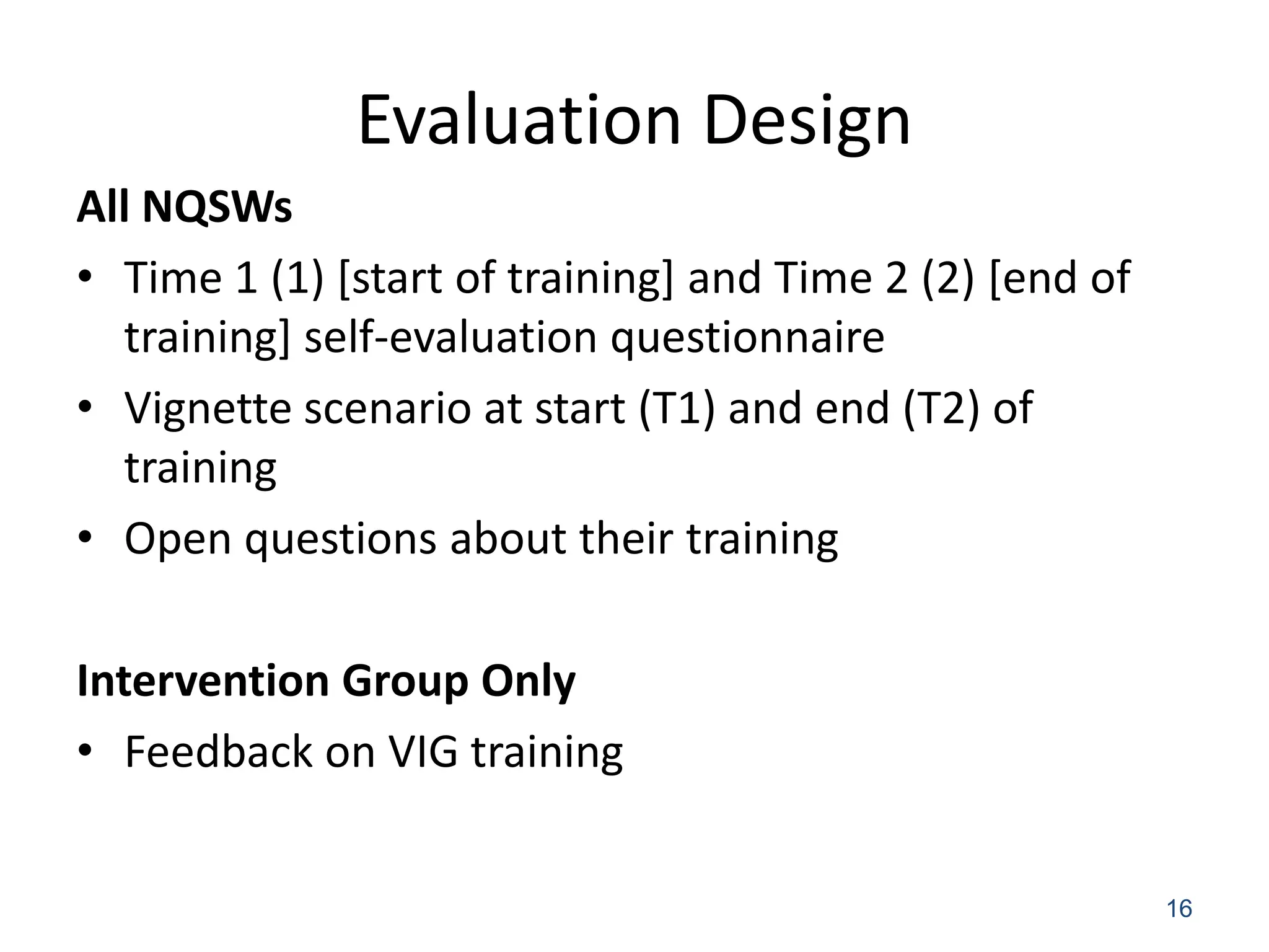 Evaluation Design
All NQSWs
• Time 1 (1) [start of training] and Time 2 (2) [end of
  training] self-evaluation questionnaire
• Vignette scenario at start (T1) and end (T2) of
  training
• Open questions about their training

Intervention Group Only
• Feedback on VIG training


                                                          16
 