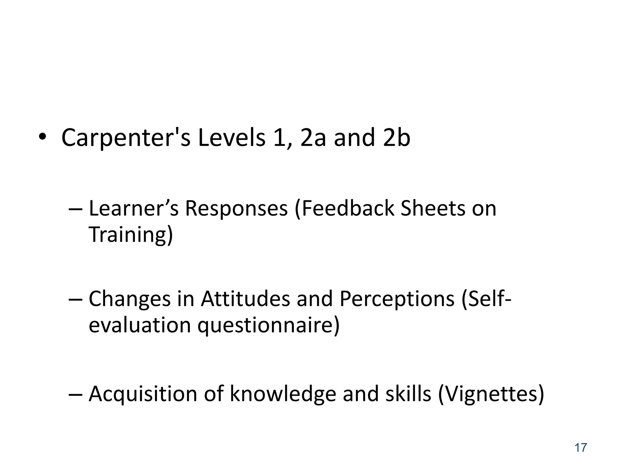 • Carpenter's Levels 1, 2a and 2b

  – Learner’s Responses (Feedback Sheets on
    Training)

  – Changes in Attitudes and Perceptions (Self-
    evaluation questionnaire)

  – Acquisition of knowledge and skills (Vignettes)

                                                      17
 