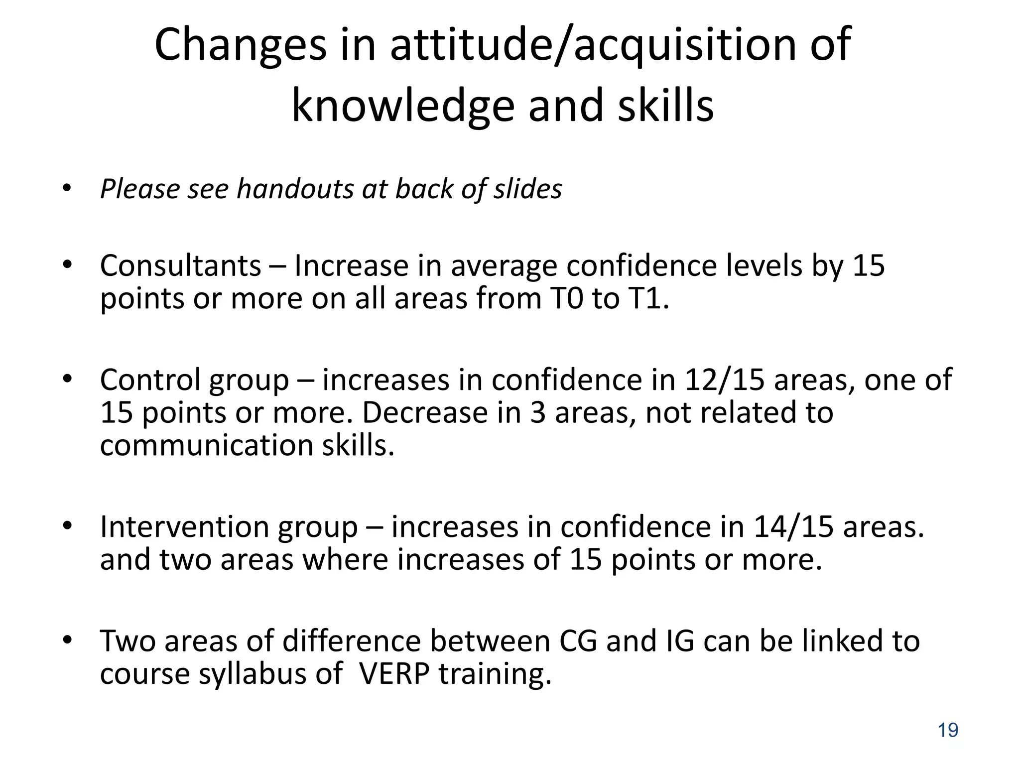 Changes in attitude/acquisition of
            knowledge and skills
• Please see handouts at back of slides

• Consultants – Increase in average confidence levels by 15
  points or more on all areas from T0 to T1.

• Control group – increases in confidence in 12/15 areas, one of
  15 points or more. Decrease in 3 areas, not related to
  communication skills.

• Intervention group – increases in confidence in 14/15 areas.
  and two areas where increases of 15 points or more.

• Two areas of difference between CG and IG can be linked to
  course syllabus of VERP training.
                                                                 19
 