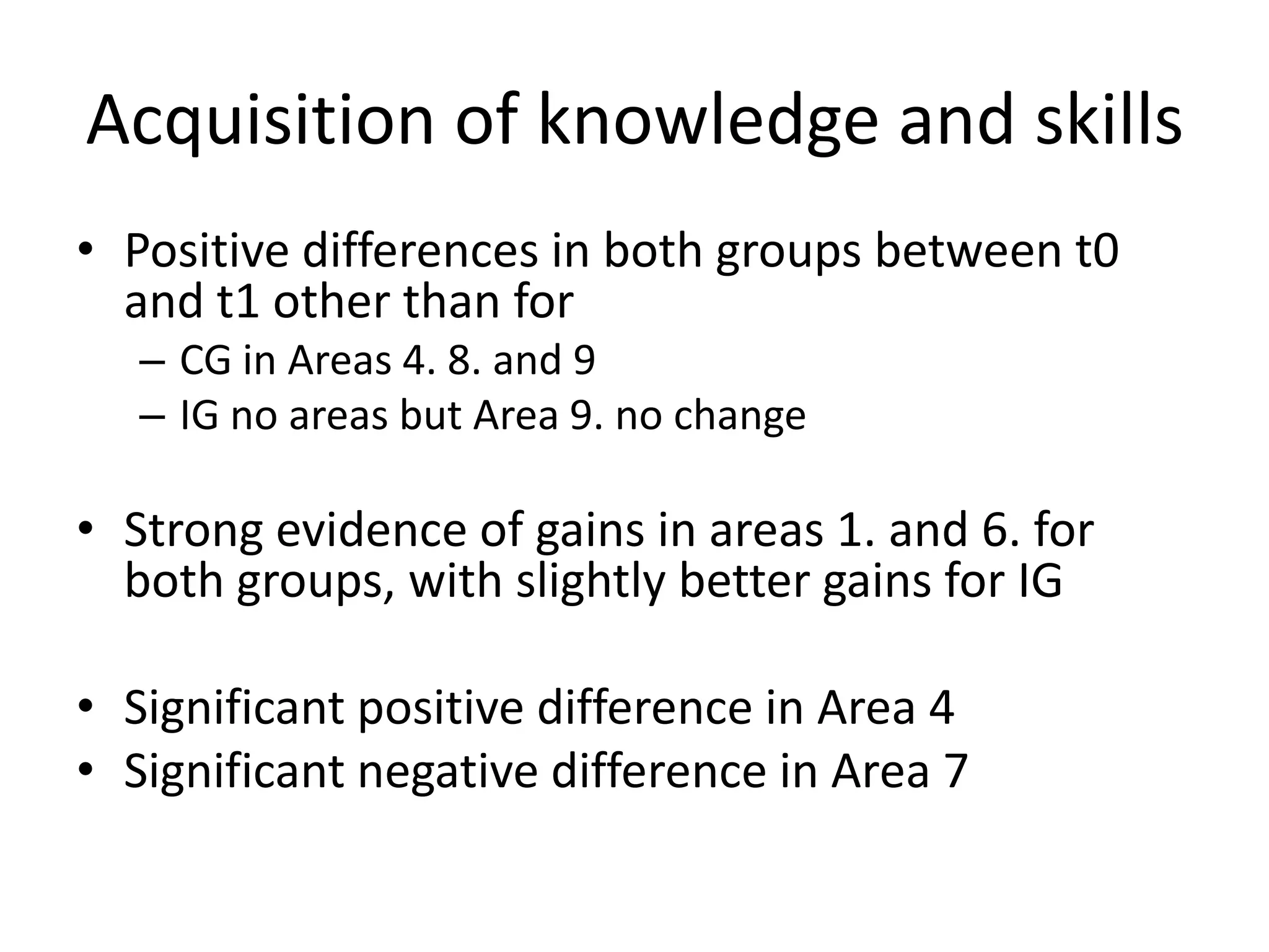 Acquisition of knowledge and skills
• Positive differences in both groups between t0
  and t1 other than for
   – CG in Areas 4. 8. and 9
   – IG no areas but Area 9. no change

• Strong evidence of gains in areas 1. and 6. for
  both groups, with slightly better gains for IG

• Significant positive difference in Area 4
• Significant negative difference in Area 7
 
