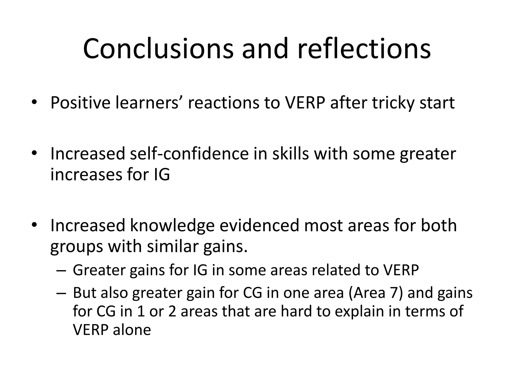 Conclusions and reflections
• Positive learners’ reactions to VERP after tricky start

• Increased self-confidence in skills with some greater
  increases for IG

• Increased knowledge evidenced most areas for both
  groups with similar gains.
   – Greater gains for IG in some areas related to VERP
   – But also greater gain for CG in one area (Area 7) and gains
     for CG in 1 or 2 areas that are hard to explain in terms of
     VERP alone
 