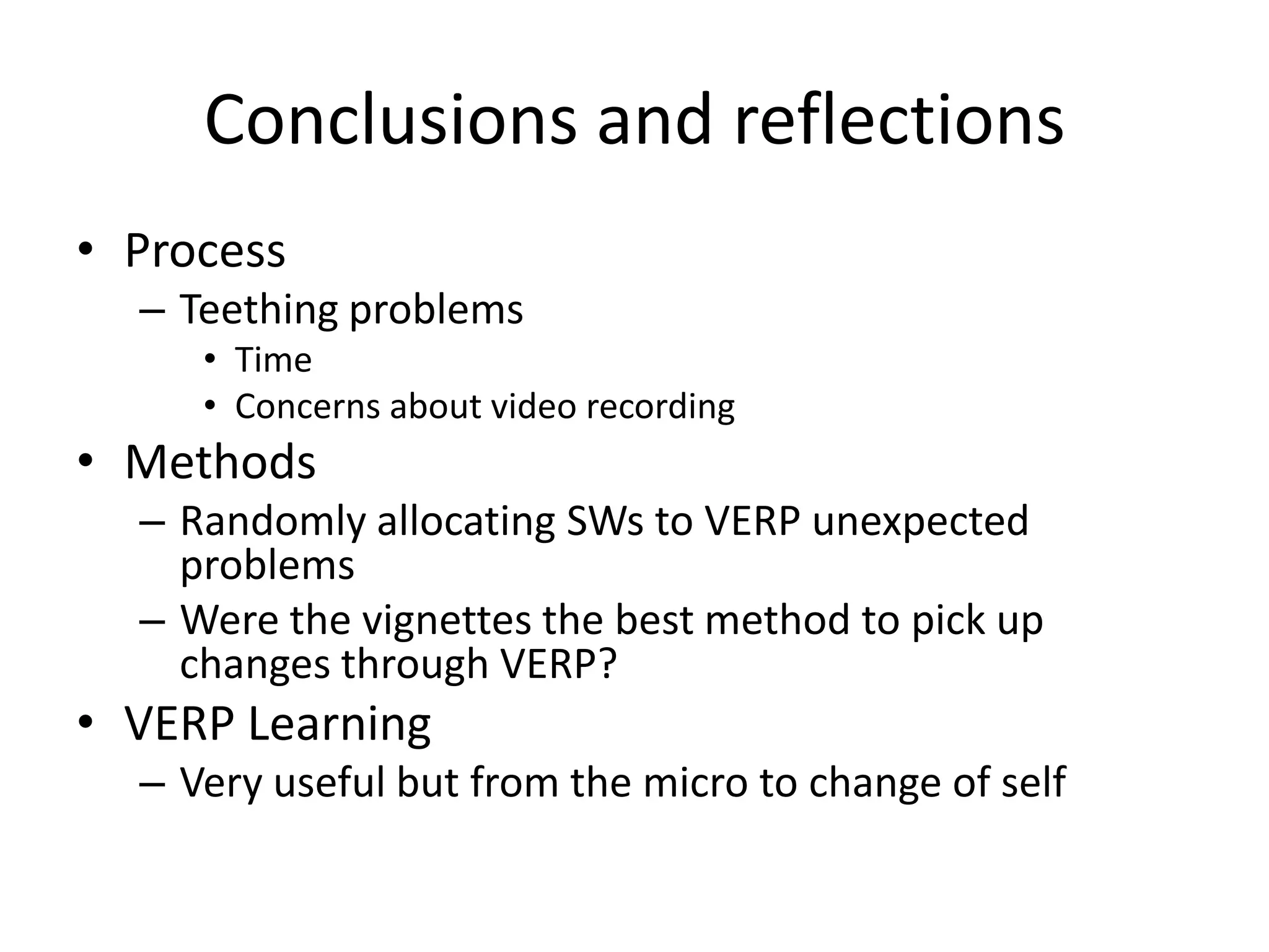 Conclusions and reflections
• Process
  – Teething problems
     • Time
     • Concerns about video recording
• Methods
  – Randomly allocating SWs to VERP unexpected
    problems
  – Were the vignettes the best method to pick up
    changes through VERP?
• VERP Learning
  – Very useful but from the micro to change of self
 