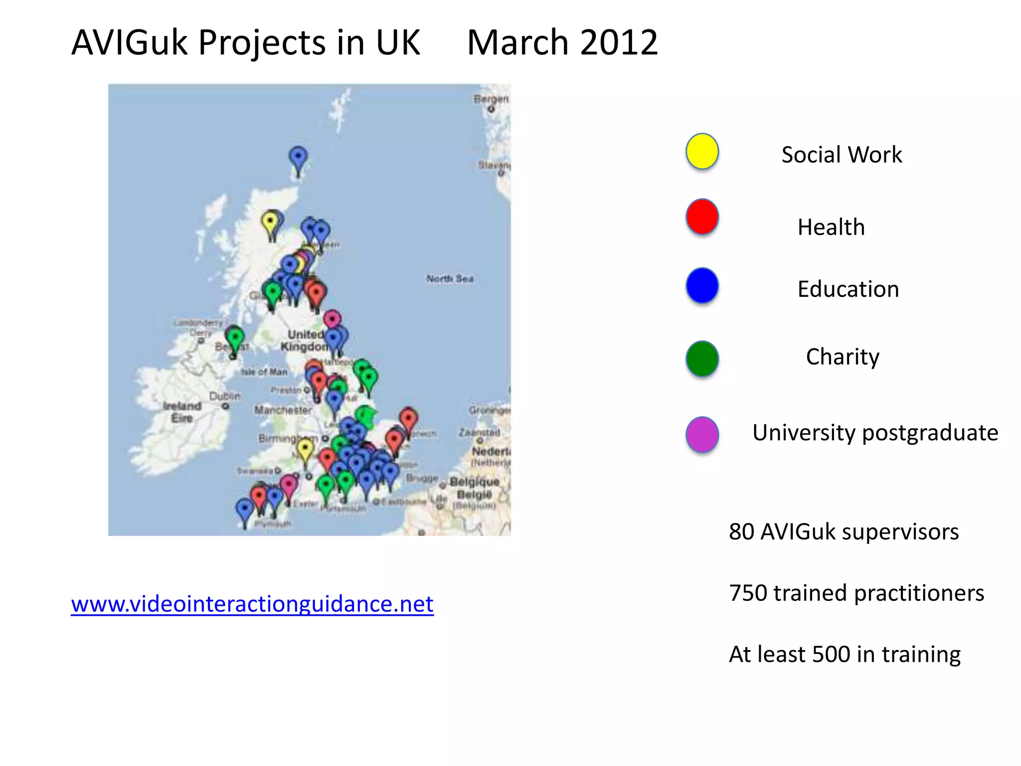 AVIGuk Projects in UK              March 2012

                                                     Social Work

                                                       Health

                                                       Education

                                                       Charity

                                                  University postgraduate


                                                80 AVIGuk supervisors

www.videointeractionguidance.net                750 trained practitioners

                                                At least 500 in training
 