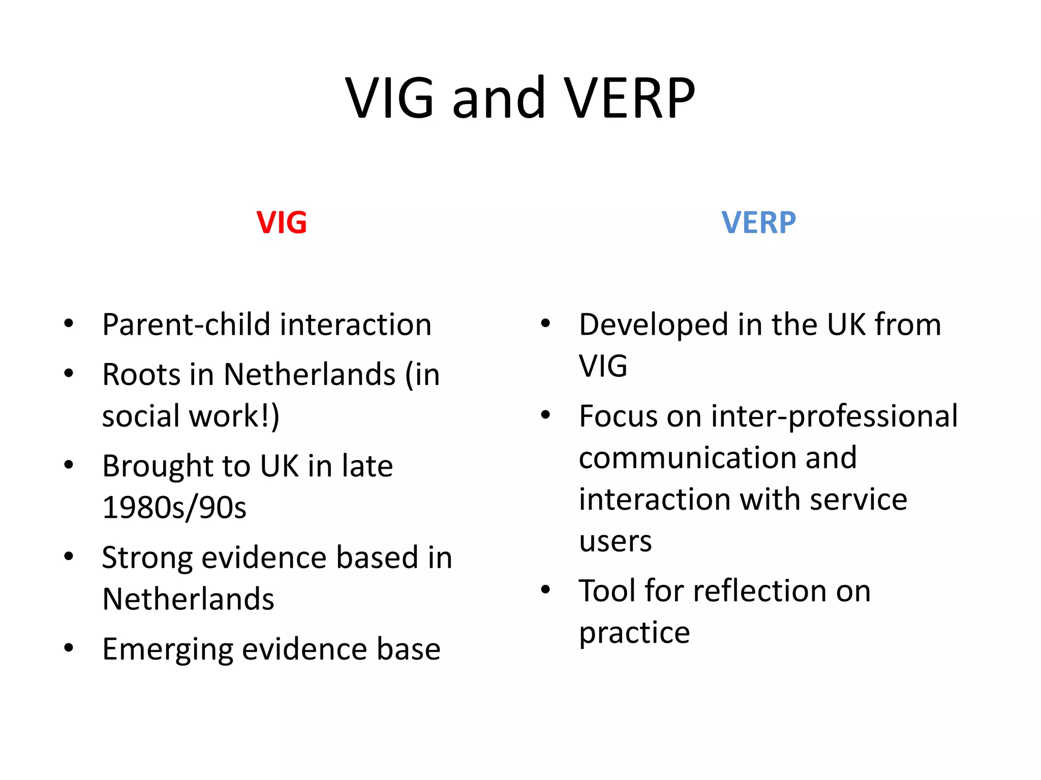 VIG and VERP
            VIG                          VERP

• Parent-child interaction   • Developed in the UK from
• Roots in Netherlands (in     VIG
  social work!)              • Focus on inter-professional
• Brought to UK in late        communication and
  1980s/90s                    interaction with service
• Strong evidence based in     users
  Netherlands                • Tool for reflection on
• Emerging evidence base       practice
 