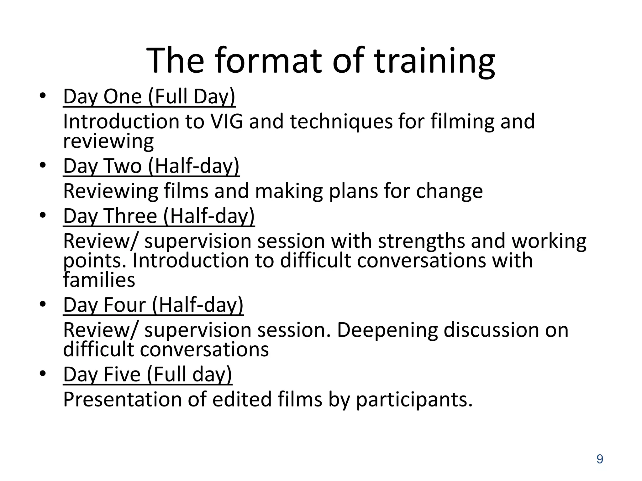 The format of training
• Day One (Full Day)
  Introduction to VIG and techniques for filming and
  reviewing
• Day Two (Half-day)
  Reviewing films and making plans for change
• Day Three (Half-day)
  Review/ supervision session with strengths and working
  points. Introduction to difficult conversations with
  families
• Day Four (Half-day)
  Review/ supervision session. Deepening discussion on
  difficult conversations
• Day Five (Full day)
  Presentation of edited films by participants.

                                                           9
 