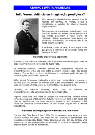 CCCCEEEENNNNTTTTRRRROOOO EEEESSSSPPPPÍÍÍÍRRRRIIIITTTTAAAA AAAANNNNDDDDRRRRÉÉÉÉ LLLLUUUUIIIIZZZZ 
Júlio Verne: vidência ou imaginação prodigiosa? 
Júlio Verne (1828-1905) é um escritor francês 
nascido em Nantes, na França, e que é 
considerado o criador do gênero literário 
ficção científica. 
Seus romances, entretanto, anteciparam com 
precisão muitas das coisas que só posterior à 
sua morte passariam a fazer parte da 
realidade. Assim, considerar Júlio Verne um 
visionário, um profeta, um vidente, não é, de 
modo algum, exagero. 
A vidência, como se sabe, é uma capacidade 
que possui o indivíduo de visualizar cenas em 
espaço e tempo. 
Vidência: breve visão espiritista 
A vidência, nos médiuns videntes, não é em todos do mesmo grau, mas se 
pode incluir todos como dotados de dupla vista. 
Os médiuns videntes, também, podem ser considerados médiuns de 
pressentimentos, uma vez que estes possuem intuição vaga das coisas 
futuras. Em ambos os tipos mediúnicos o resultado pode derivar de 
comunicações “estranhas” à pessoa. 
Aliás, somos fortemente inclinados a dizer que, mediunidade – mesmo -, 
seja ela qual for, provém do contato com outro ser pensante. Não sendo o 
caso é processo anímico, ou seja, manifestações da própria alma. 
Também, os médiuns videntes, assim como os médiuns de 
pressentimentos, são variantes dos médiuns inspirados. 
Importa dizer que, em todas as épocas da Humanidade, sempre houve 
certas pessoas que anteciparam o futuro. Talvez você, caro leitor, saiba até 
caso de alguém que em dado momento antecipou fato relevante e fiel 
sobre um posterior acontecimento; e que muitos sequer deu a devida 
importância. 
Vidências ou imaginação romanceada de Júlio Verne 
Em sua obra “Da Terra à Lua”, Júlio Verne descreve uma viagem a este 
satélite natural do orbe, por meio de um transporte semelhante aos 
foguetes, antecipando, desse modo, décadas ao fato. Em seu tempo, uma 
viagem à Lua era considerada um absurdo. E, a bem da verdade, ainda 
hoje há quem duvide do acontecido. 
 