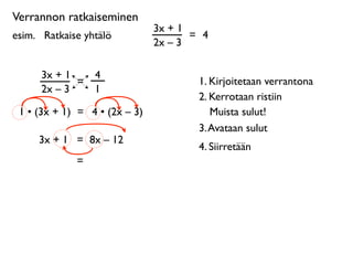 Verrannon ratkaiseminen
                               3x + 1
esim. 
 Ratkaise yhtälö               = 4
                               2x – 3

      3x + 1       4
             =                         1. Kirjoitetaan verrantona
      2x – 3       1
                                       2. Kerrotaan ristiin
 1 • (3x + 1) = 4 • (2x – 3)              Muista sulut!
                                       3. Avataan sulut
      3x + 1 = 8x – 12
                                       4. Siirretään
              =
 