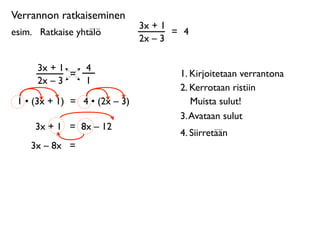 Verrannon ratkaiseminen
                               3x + 1
esim. 
 Ratkaise yhtälö               = 4
                               2x – 3

      3x + 1       4
             =                         1. Kirjoitetaan verrantona
      2x – 3       1
                                       2. Kerrotaan ristiin
 1 • (3x + 1) = 4 • (2x – 3)              Muista sulut!
                                       3. Avataan sulut
      3x + 1 = 8x – 12
                                       4. Siirretään
     3x – 8x =
 