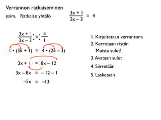 Verrannon ratkaiseminen
                               3x + 1
esim. 
 Ratkaise yhtälö               = 4
                               2x – 3

      3x + 1       4
             =                         1. Kirjoitetaan verrantona
      2x – 3       1
                                       2. Kerrotaan ristiin
 1 • (3x + 1) = 4 • (2x – 3)              Muista sulut!
                                       3. Avataan sulut
      3x + 1 = 8x – 12
                                       4. Siirretään
     3x – 8x = – 12 – 1                5. Lasketaan
         –5x = –13
 