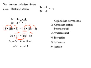 Verrannon ratkaiseminen
                               3x + 1
esim. 
 Ratkaise yhtälö               = 4
                               2x – 3

      3x + 1       4
             =                         1. Kirjoitetaan verrantona
      2x – 3       1
                                       2. Kerrotaan ristiin
 1 • (3x + 1) = 4 • (2x – 3)              Muista sulut!
                                       3. Avataan sulut
      3x + 1 = 8x – 12
                                       4. Siirretään
     3x – 8x = – 12 – 1                5. Lasketaan
         –5x = –13                     6. Jaetaan
 