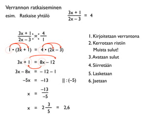 Verrannon ratkaiseminen
                               3x + 1
esim. 
 Ratkaise yhtälö               = 4
                               2x – 3

      3x + 1       4
             =                          1. Kirjoitetaan verrantona
      2x – 3       1
                                        2. Kerrotaan ristiin
 1 • (3x + 1) = 4 • (2x – 3)               Muista sulut!
                                        3. Avataan sulut
      3x + 1 = 8x – 12
                                        4. Siirretään
     3x – 8x = – 12 – 1                 5. Lasketaan
         –5x = –13          || : (–5)   6. Jaetaan
               –13
           x =
                –5
                 3
           x = 2          = 2,6
                 5
 