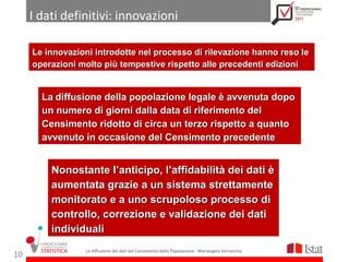 I dati definitivi: innovazioni

     Le innovazioni introdotte nel processo di rilevazione hanno reso le
     operazioni molto più tempestive rispetto alle precedenti edizioni


       La diffusione della popolazione legale è avvenuta dopo
       un numero di giorni dalla data di riferimento del
       Censimento ridotto di circa un terzo rispetto a quanto
       avvenuto in occasione del Censimento precedente


         Nonostante l’anticipo, l’affidabilità dei dati è
         aumentata grazie a un sistema strettamente
         monitorato e a uno scrupoloso processo di
         controllo, correzione e validazione dei dati
         individuali
                 La diffusione dei dati del Censimento della Popolazione - Mariangela Verrascina
10
 