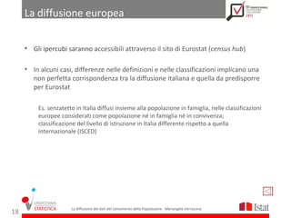 La diffusione europea


     • Gli ipercubi saranno accessibili attraverso il sito di Eurostat (census hub)

     • In alcuni casi, differenze nelle definizioni e nelle classificazioni implicano una
       non perfetta corrispondenza tra la diffusione italiana e quella da predisporre
       per Eurostat

         Es. senzatetto in Italia diffusi insieme alla popolazione in famiglia, nelle classificazioni
         europee considerati come popolazione né in famiglia né in convivenza;
         classificazione del livello di istruzione in Italia differente rispetto a quella
         internazionale (ISCED)




                      La diffusione dei dati del Censimento della Popolazione - Mariangela Verrascina
18
 
