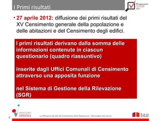 I Primi risultati
    • 27 aprile 2012: diffusione dei primi risultati del
      XV Censimento generale della popolazione e
      delle abitazioni e del Censimento degli edifici.

     I primi risultati derivano dalla somma delle
     informazioni contenute in ciascun
     questionario (quadro riassuntivo)

     inserite dagli Uffici Comunali di Censimento
     attraverso una apposita funzione

     nel Sistema di Gestione della Rilevazione
     (SGR)


               La diffusione dei dati del Censimento della Popolazione - Mariangela Verrascina
4
 