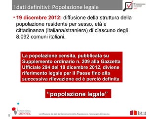 I dati definitivi: Popolazione legale
    • 19 dicembre 2012: diffusione della struttura della
      popolazione residente per sesso, età e
      cittadinanza (italiana/straniera) di ciascuno degli
      8.092 comuni italiani.


       La popolazione censita, pubblicata su
       Supplemento ordinario n. 209 alla Gazzetta
       Ufficiale 294 del 18 dicembre 2012, diviene
       riferimento legale per il Paese fino alla
       successiva rilevazione ed è perciò definita


                       “popolazione legale”


               La diffusione dei dati del Censimento della Popolazione - Mariangela Verrascina
9
 