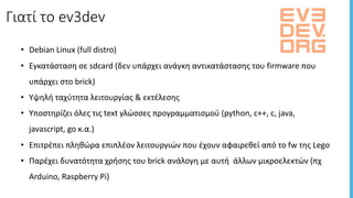• Debian	Linux	(full	distro)
• Εγκατάσταση	σε	sdcard (δεν	υπάρχει	ανάγκη	αντικατάστασης	του	firmware	που	
υπάρχει	στο	brick)
• Υψηλή	ταχύτητα	λειτουργίας	&	εκτέλεσης
• Υποστηρίζει	όλες	τις	text	γλώσσες	προγραμματισμού (python,	c++,	c,	java,	
javascript,	go	κ.α.)
• Επιτρέπει	πληθώρα	επιπλέον	λειτουργιών	που	έχουν	αφαιρεθεί	από	το	fw	της	Lego
• Παρέχει	δυνατότητα	χρήσης	του	brick ανάλογη	με	αυτή	 άλλων	μικροελεκτών	(πχ	
Arduino,	Raspberry	Pi)
Γιατί	το	ev3dev
 