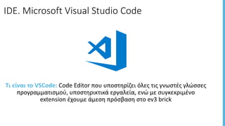 IDE.	Microsoft	Visual	Studio	Code
Τι	είναι	το	VSCode:	Code	Editor	που	υποστηρίζει	όλες	τις	γνωστές	γλώσσες	
προγραμματισμού,	υποστηρικτικά	εργαλεία,	ενώ	με	συγκεκριμένο	
extension	έχουμε	άμεση	πρόσβαση	στο	ev3	brick
 